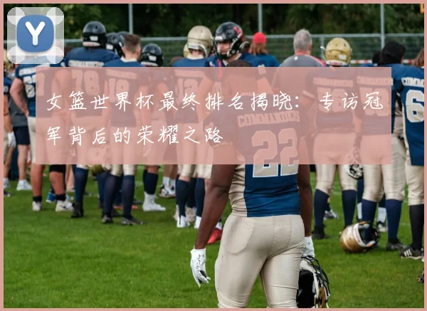 女篮世界杯最终排名揭晓：专访冠军背后的荣耀之路