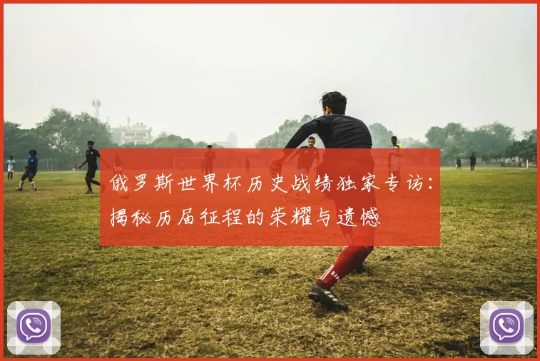 俄罗斯世界杯历史战绩独家专访:揭秘历届征程的荣耀与遗憾