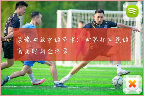 录像回放中的艺术:世界杯巨星的高光时刻全记录