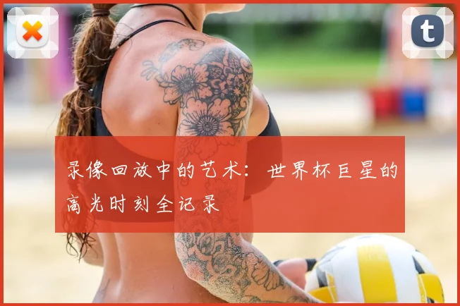 录像回放中的艺术:世界杯巨星的高光时刻全记录
