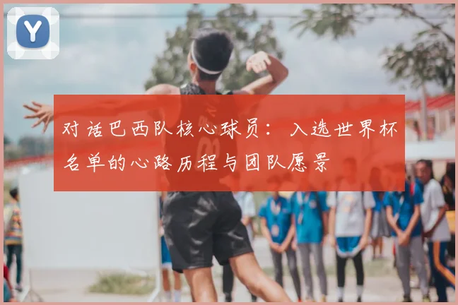 对话巴西队核心球员:入选世界杯名单的心路历程与团队愿景