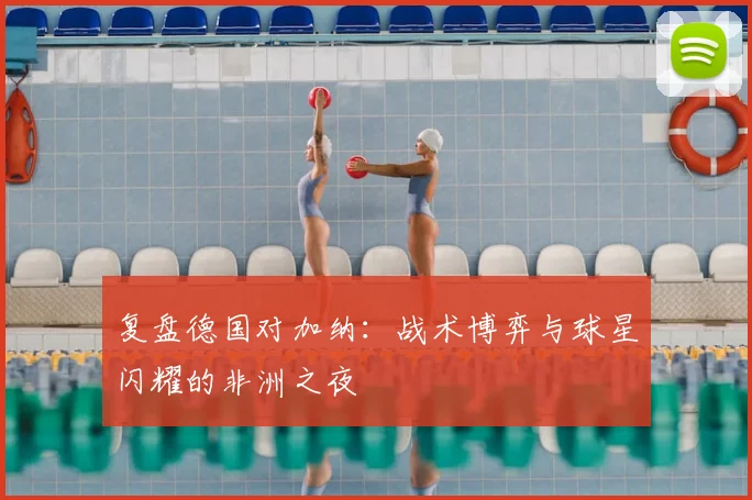 复盘德国对加纳：战术博弈与球星闪耀的非洲之夜